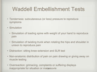Waddell Embellishment Tests
• Tenderness: subcutaneous (or less) pressure to reproduce
symptoms
• Simulation
• Simulation of loading spine with weight of your hand to reproduce
pain
• Simulation of twisting trunk when rotating the hips and shoulder in
unison to reproduce pain
• Distraction: sitting knee extension and SLR test
• Non-anatomic distribution of pain on pain drawing or giving away on
muscle testing
• Overreaction: grimacing, complaints or suffering displays
inappropriate for situation or manoeuvre21
 