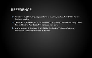 REFERENCE
 Plavsic, S. K. (2017). Urgent procedures in medical practice. New Delhi: Jaypee
Brothers Medical .
 Criner, G. J., Barnette, R. E., & DAlonzo, G. E. (2010). Critical Care Study Guide
Text and Review. New York, NY: Springer New York.
 K. Christopher & Henretig F. M. (2008). Textbook of Pediatric Emergency
Procedures. Lippincott Williams & Wilkins
 