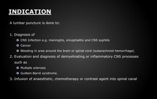 INDICATION
A lumbar puncture is done to:
1. Diagnosis of
 CNS Infection e.g. meningitis, encephalitis and CNS syphilis
 Cancer
 Bleeding in area around the brain or spinal cord (subarachnoid hemorrhage)
2. Evaluation and diagnosis of demyelinating or inflammatory CNS processes
such as
 Multiple sclerosis
 Guillain-Barré syndrome.
3. Infusion of anaesthetic, chemotherapy or contrast agent into spinal canal
 