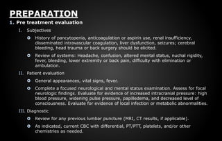 PREPARATION
1. Pre treatment evaluation
I. Subjectives
 History of pancytopenia, anticoagulation or aspirin use, renal insufficiency,
disseminated intravascular coagulation, liver dysfunction, seizures; cerebral
bleeding, head trauma or back surgery should be elicited.
 Review of systems: Headache, confusion, altered mental status, nuchal rigidity,
fever, bleeding, lower extremity or back pain, difficulty with elimination or
ambulation.
II. Patient evaluation
 General appearances, vital signs, fever.
 Complete a focused neurological and mental status examination. Assess for focal
neurologic findings. Evaluate for evidence of increased intracranial pressure: high
blood pressure, widening pulse pressure, papilledema, and decreased level of
consciousness. Evaluate for evidence of local infection or metabolic abnormalities.
III. Diagnostic
 Review for any previous lumbar puncture (MRI, CT results, if applicable).
 As indicated, current CBC with differential, PT/PTT, platelets, and/or other
chemistries as needed.
 