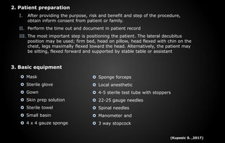 2. Patient preparation
I. After providing the purpose, risk and benefit and step of the procedure,
obtain inform consent from patient or family.
II. Perform the time out and document in patient record
III. The most important step is positioning the patient. The lateral decubitus
position may be used; firm bed, head on pillow, head flexed with chin on the
chest, legs maximally flexed toward the head. Alternatively, the patient may
be sitting, flexed forward and supported by stable table or assistant
3. Basic equipment
 Mask
 Sterile glove
 Gown
 Skin prep solution
 Sterile towel
 Small basin
 4 x 4 gauze sponge
 Sponge forceps
 Local anesthetic
 4-5 sterile test tube with stoppers
 22-25 gauge needles
 Spinal needles
 Manometer and
 3 way stopcock
(Kupesic S. ,2017)
 