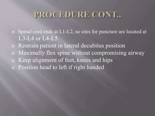  Spinal cord ends at L1-L2, so sites for puncture are located at
L3-L4 or L4-L5
 Restrain patient in lateral decubitus position
 Maximally flex spine without compromising airway
 Keep alignment of feet, knees and hips
 Position head to left if right handed
 