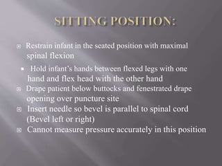  Restrain infant in the seated position with maximal
spinal flexion
 Hold infant’s hands between flexed legs with one
hand and flex head with the other hand
 Drape patient below buttocks and fenestrated drape
opening over puncture site
 Insert needle so bevel is parallel to spinal cord
(Bevel left or right)
 Cannot measure pressure accurately in this position
 
