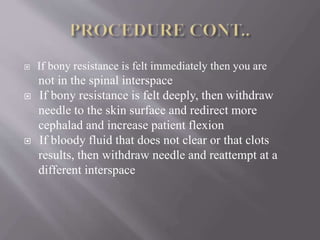  If bony resistance is felt immediately then you are
not in the spinal interspace
 If bony resistance is felt deeply, then withdraw
needle to the skin surface and redirect more
cephalad and increase patient flexion
 If bloody fluid that does not clear or that clots
results, then withdraw needle and reattempt at a
different interspace
 