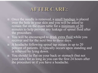  Once the needle is removed, a small bandage is placed
over the hole in your skin and you will be asked to
remain flat on the exam table for a minimum of 30
minutes to help prevent any leakage of spinal fluid after
the procedure.
 You will be encouraged to drink extra fluid while you
recover and for the next two to three days.
 A headache following spinal tap occurs in up to 20
percent of patients. It typically occurs upon standing and
is relieved by lying down.
 You should lie flat on your back or stomach (but not
your side) for as long as you can the first 24 hours after
the procedure or if you have a headache.
 