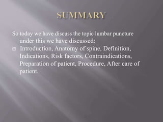 So today we have discuss the topic lumbar puncture
under this we have discussed:
 Introduction, Anatomy of spine, Definition,
Indications, Risk factors, Contraindications,
Preparation of patient, Procedure, After care of
patient.
 