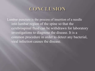 Lumbar puncture is the process of insertion of a needle
into lumbar region of the spine so that the
cerebrospinal fluid can be withdrawn for laboratory
investigations to diagnose the disease. It is a
common procedure in order to detect any bacterial,
viral infection causes the disease.
 