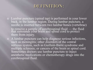  Lumbar puncture (spinal tap) is performed in your lower
back, in the lumbar region. During lumbar puncture, a
needle is inserted between two lumbar bones (vertebrae)
to remove a sample of cerebrospinal fluid — the fluid
that surrounds your brain and spinal cord to protect
them from injury.
 A lumbar puncture can help diagnose serious infections,
such as meningitis; other disorders of the central
nervous system, such as Guillain-Barre syndrome and
multiple sclerosis; or cancers of the brain or spinal cord.
Sometimes doctors use lumbar puncture to inject
anesthetic medications or chemotherapy drugs into the
cerebrospinal fluid.
 