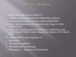 1. Lumbar puncture may be done to:
 Collect cerebrospinal fluid for laboratory analysis
 Measure the pressure of your cerebrospinal fluid
 Inject spinal anesthetics, chemotherapy drugs or other
medications
 Inject dye (myelography) or radioactive substances into
cerebrospinal fluid to make diagnostic images of the fluid's
flow
2.To obtain CSF for the diagnosis of:
 Meningitis
 Meningoencephalitis
 Subarachnoid hemorrhage
 Malignancy – diagnosis and treatment
 