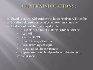  Unstable patient with cardiovascular or respiratory instability
 Localized skin/soft tissue infection over puncture site
 Evidence of unstable bleeding disorder
 Platelets < 50,000 or clotting factor deficiency
 Age >65
 Reduced GCS
 Recent history of seizure
 Focal neurological signs
 Abnormal respiratory pattern
 Hypertension with bradycardia and deteriorating
consciousness
 