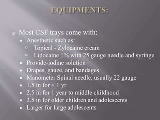  Most CSF trays come with:
 Anesthetic such as:
 Topical - Zylocaine cream
 Lidocaine 1% with 25 gauge needle and syringe
 Provide-iodine solution
 Drapes, gauze, and bandages
 Manometer Spinal needle, usually 22 gauge
 1.5 in for < 1 yr
 2.5 in for 1 year to middle childhood
 3.5 in for older children and adolescents
 Larger for large adolescents
 