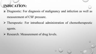 INDICATION:
 Diagnostic: For diagnosis of malignancy and infection as well as
measurement of CSF pressure.
 Therapeutic: For intrathecal administration of chemotherapeutic
agents.
 Research: Measurement of drug levels.
 