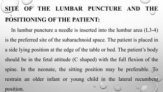 SITE OF THE LUMBAR PUNCTURE AND THE
POSITIONING OF THE PATIENT:
In lumbar puncture a needle is inserted into the lumbar area (L3-4)
is the preferred site of the subarachnoid space. The patient is placed in
a side lying position at the edge of the table or bed. The patient’s body
should be in the fetal attitude (C shaped) with the full flexion of the
spine. In the neonate, the sitting position may be preferable. To
restrain an older infant or young child in the lateral recumbent
position.
 