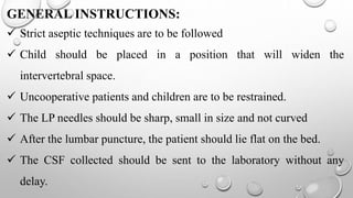 GENERAL INSTRUCTIONS:
 Strict aseptic techniques are to be followed
 Child should be placed in a position that will widen the
intervertebral space.
 Uncooperative patients and children are to be restrained.
 The LP needles should be sharp, small in size and not curved
 After the lumbar puncture, the patient should lie flat on the bed.
 The CSF collected should be sent to the laboratory without any
delay.
 