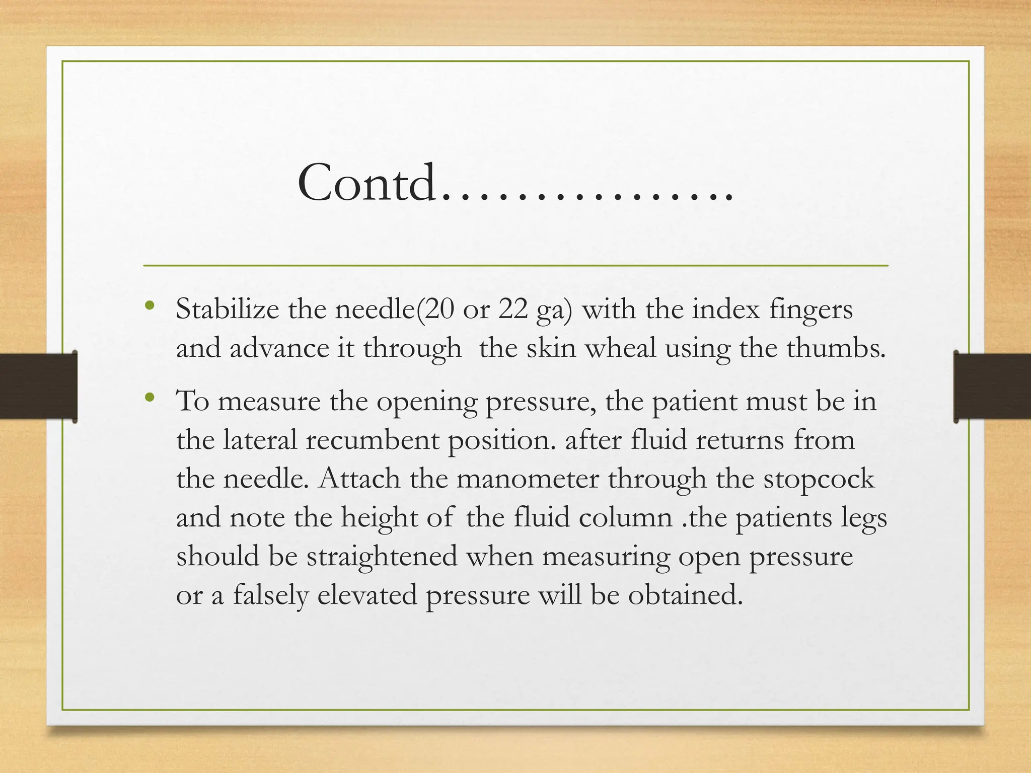 Contd…………….
• Stabilize the needle(20 or 22 ga) with the index fingers
and advance it through the skin wheal using the thumbs.
• To measure the opening pressure, the patient must be in
the lateral recumbent position. after fluid returns from
the needle. Attach the manometer through the stopcock
and note the height of the fluid column .the patients legs
should be straightened when measuring open pressure
or a falsely elevated pressure will be obtained.
 