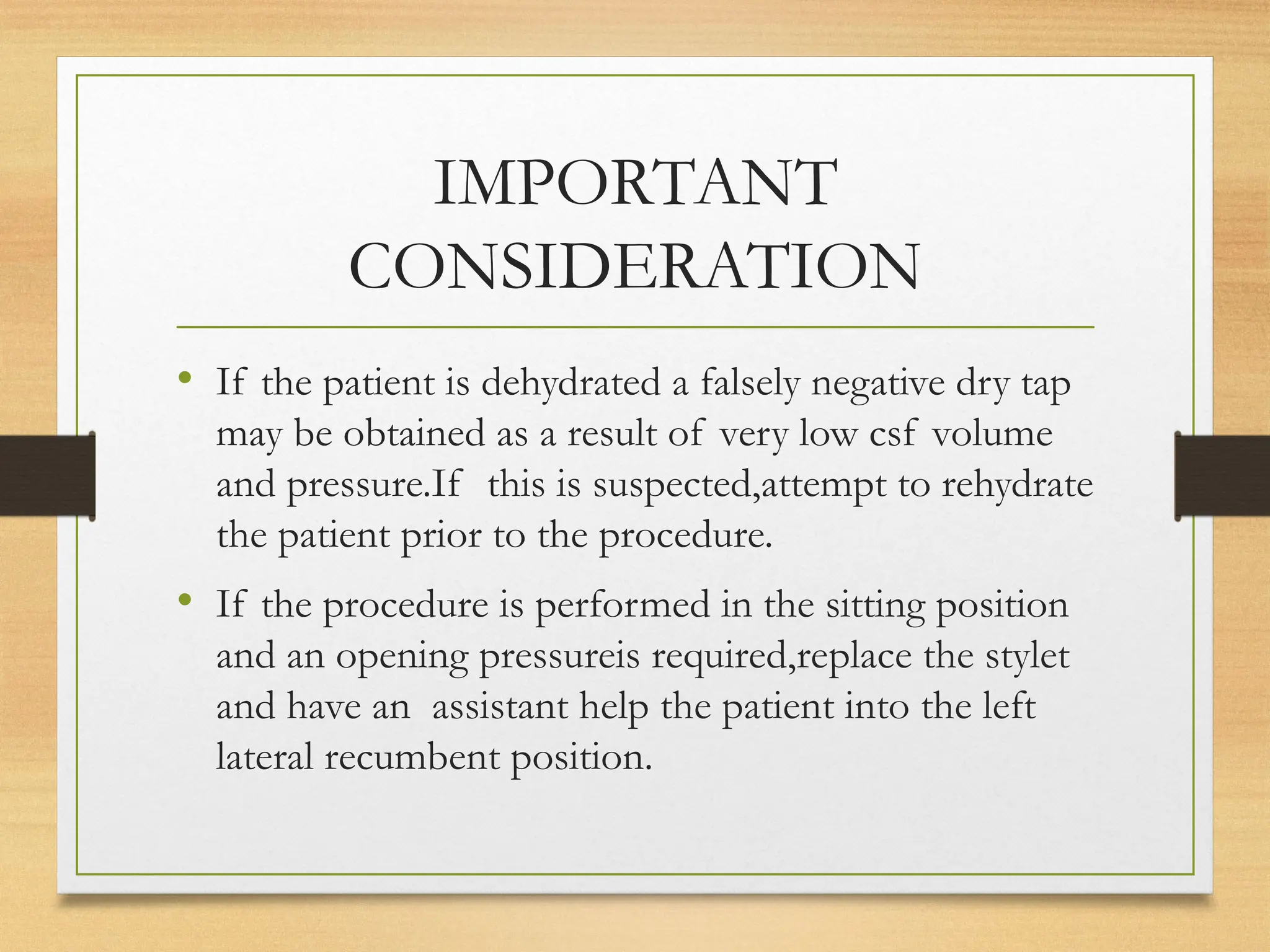 IMPORTANT
CONSIDERATION
• If the patient is dehydrated a falsely negative dry tap
may be obtained as a result of very low csf volume
and pressure.If this is suspected,attempt to rehydrate
the patient prior to the procedure.
• If the procedure is performed in the sitting position
and an opening pressureis required,replace the stylet
and have an assistant help the patient into the left
lateral recumbent position.
 