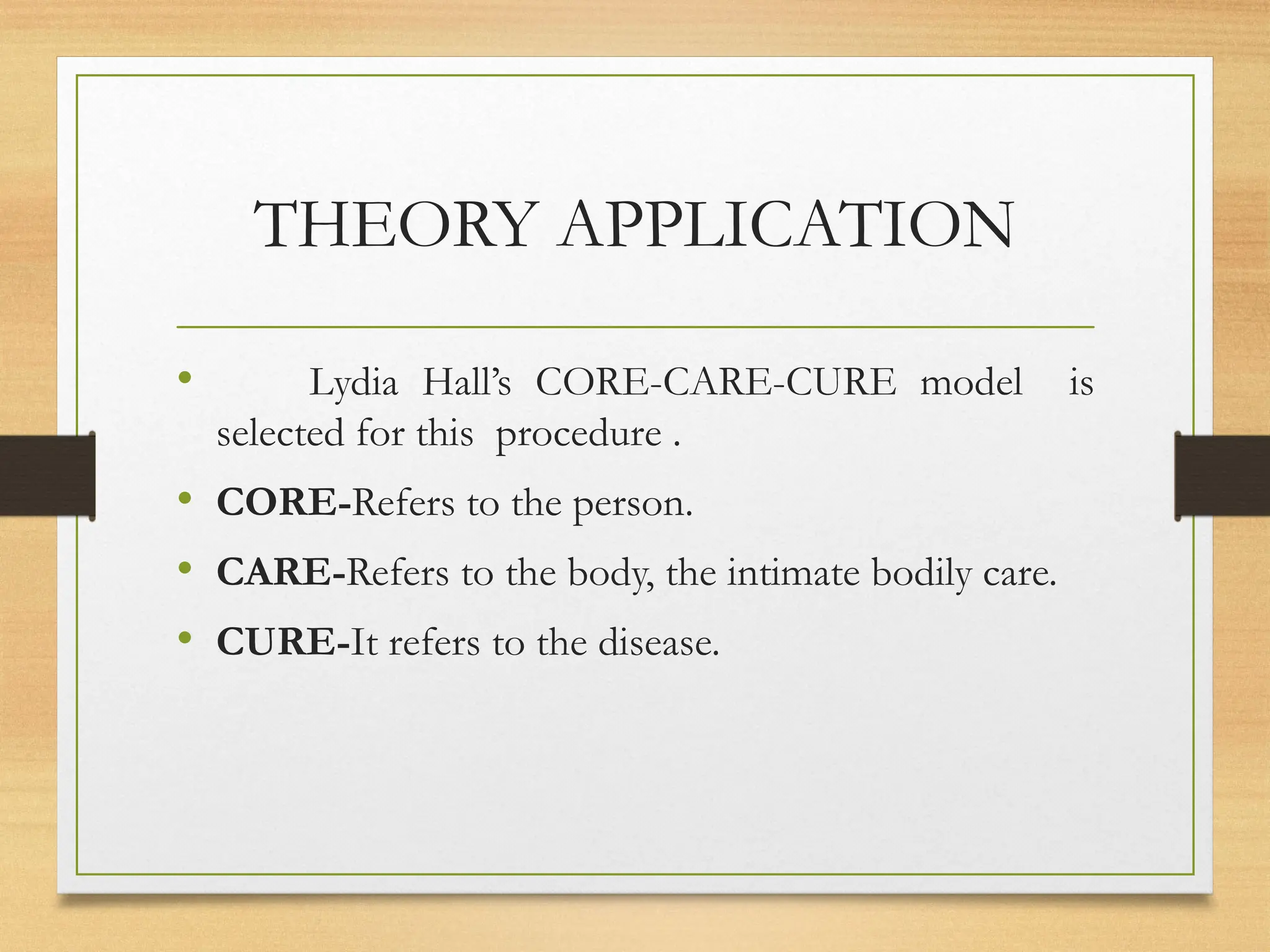 THEORY APPLICATION
• Lydia Hall’s CORE-CARE-CURE model is
selected for this procedure .
• CORE-Refers to the person.
• CARE-Refers to the body, the intimate bodily care.
• CURE-It refers to the disease.
 