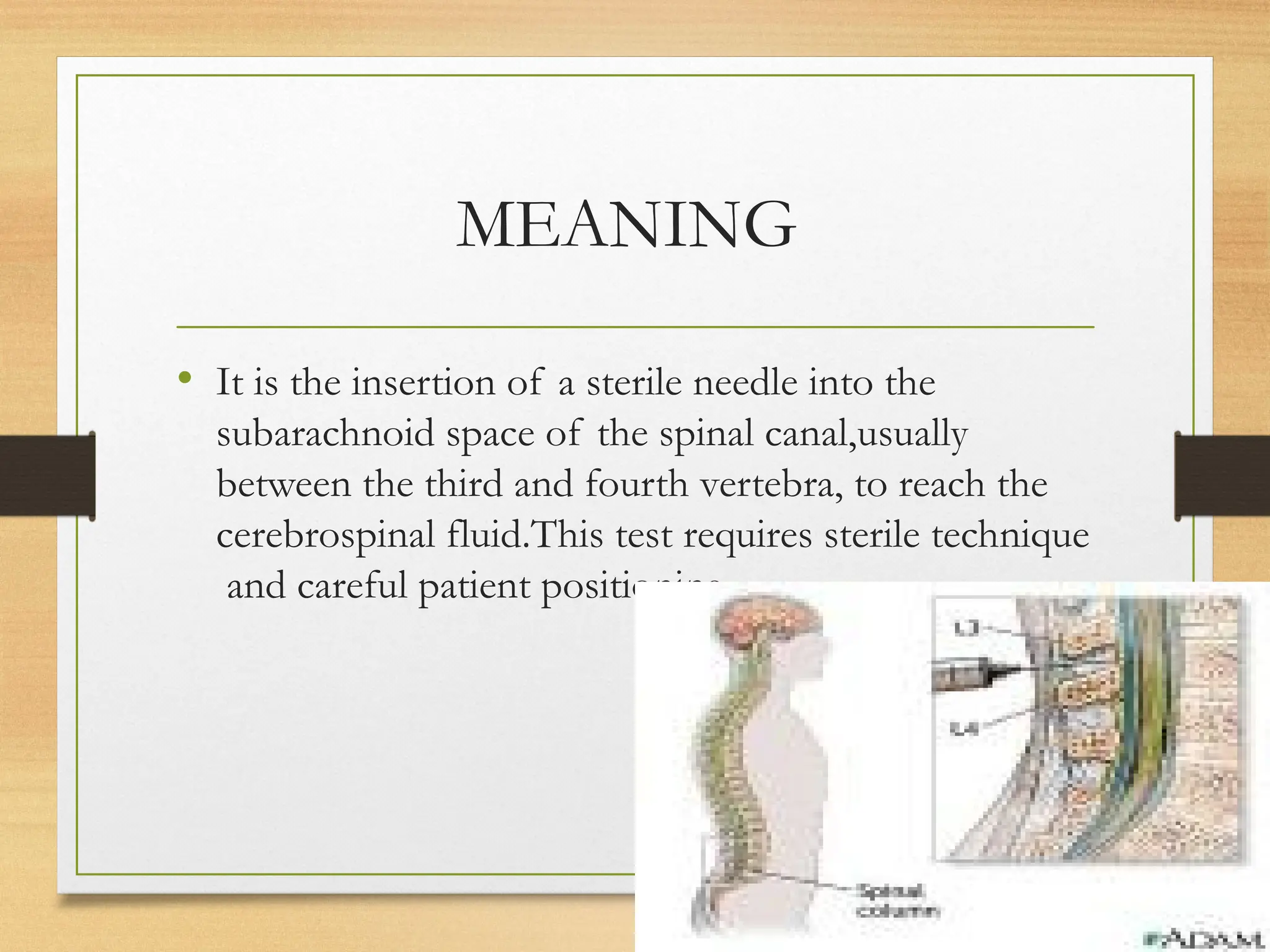 MEANING
• It is the insertion of a sterile needle into the
subarachnoid space of the spinal canal,usually
between the third and fourth vertebra, to reach the
cerebrospinal fluid.This test requires sterile technique
and careful patient positioning.
 