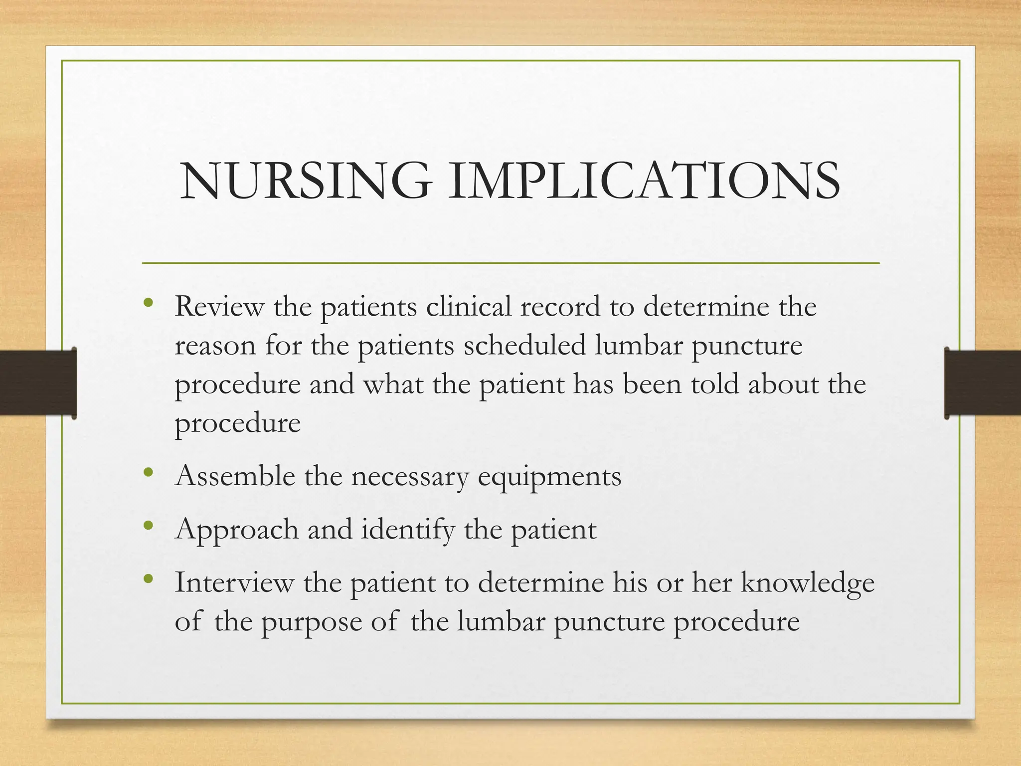 NURSING IMPLICATIONS
• Review the patients clinical record to determine the
reason for the patients scheduled lumbar puncture
procedure and what the patient has been told about the
procedure
• Assemble the necessary equipments
• Approach and identify the patient
• Interview the patient to determine his or her knowledge
of the purpose of the lumbar puncture procedure
 