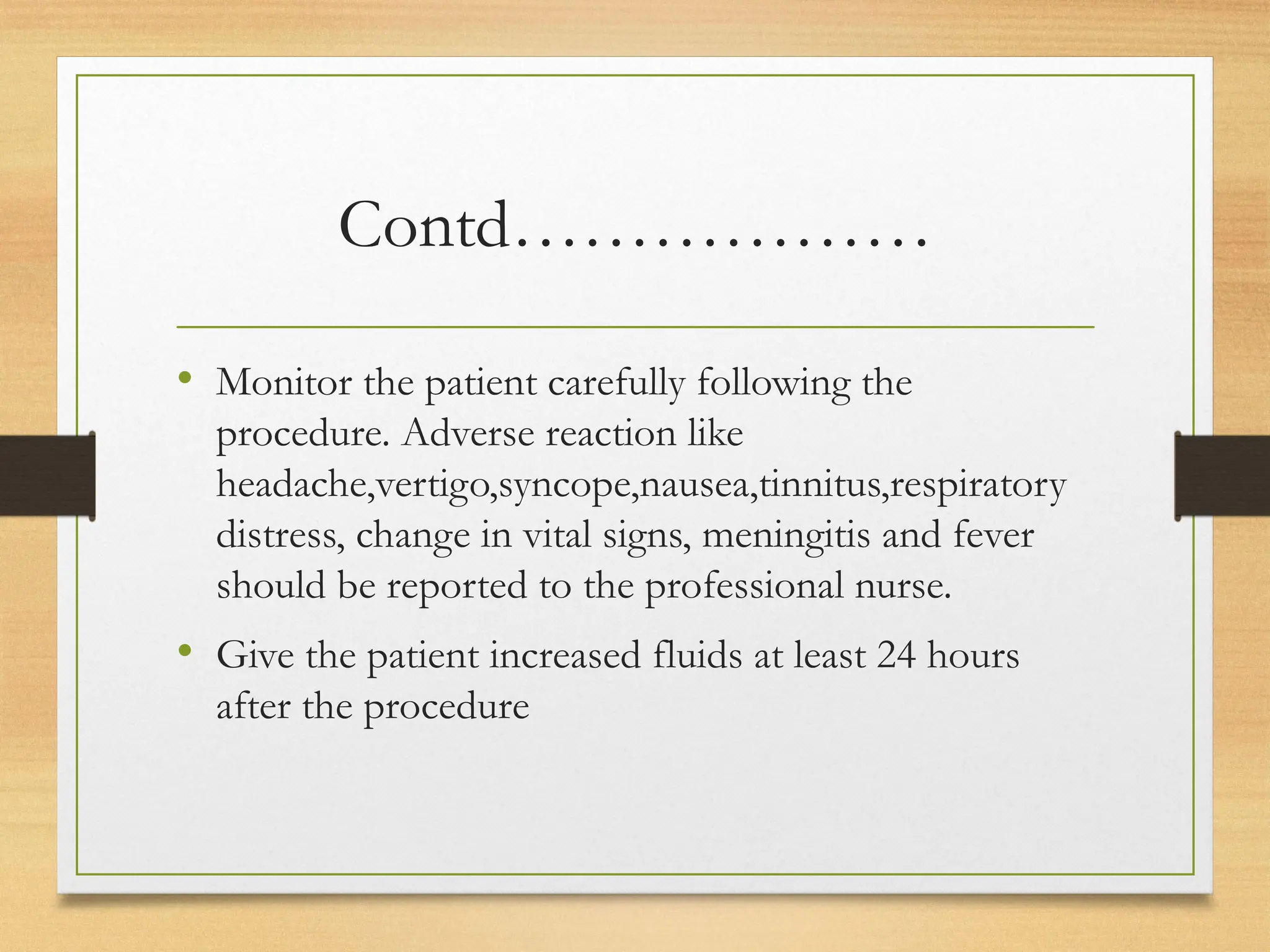 Contd………………
• Monitor the patient carefully following the
procedure. Adverse reaction like
headache,vertigo,syncope,nausea,tinnitus,respiratory
distress, change in vital signs, meningitis and fever
should be reported to the professional nurse.
• Give the patient increased fluids at least 24 hours
after the procedure
 