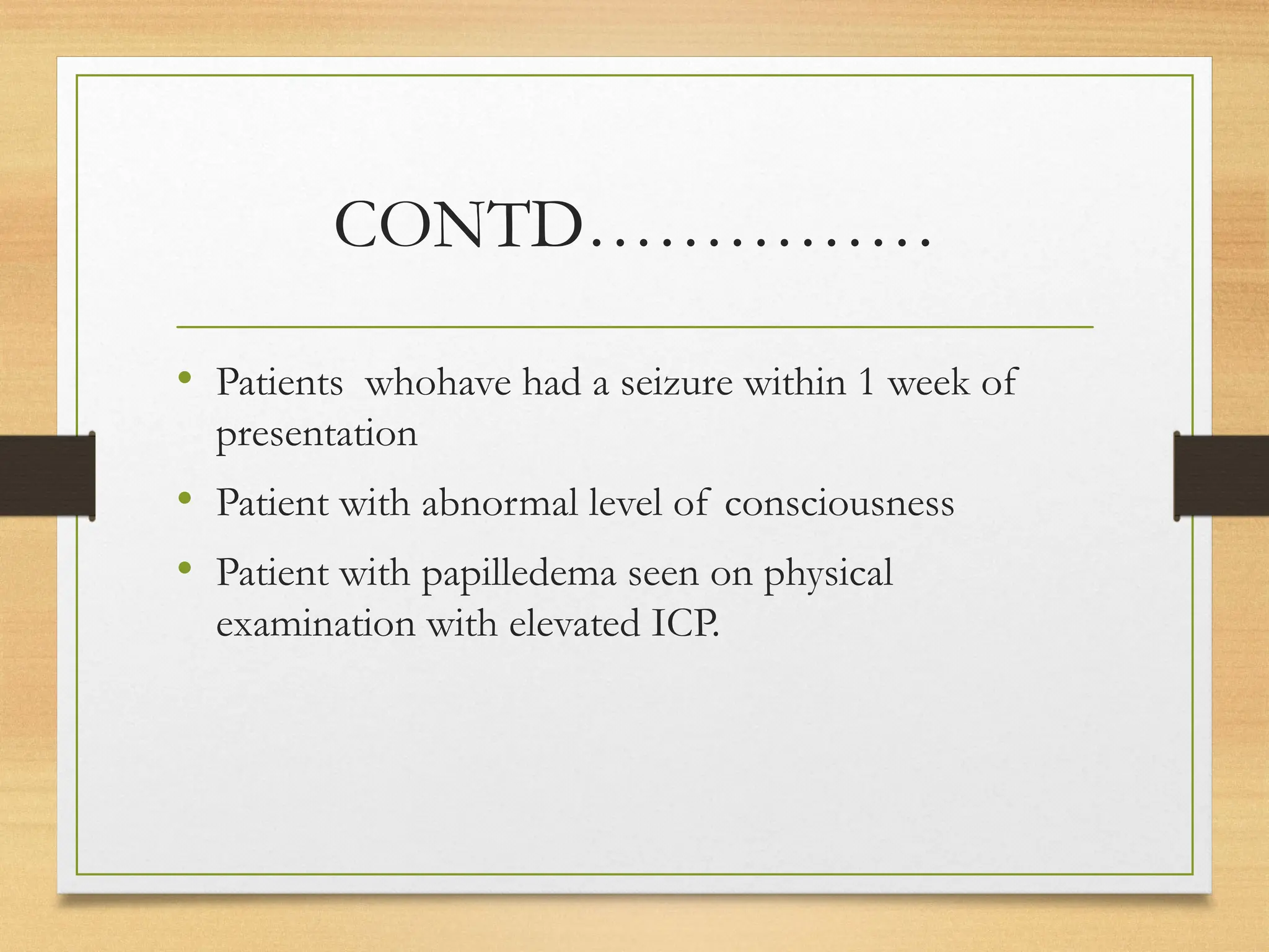 CONTD……………
• Patients whohave had a seizure within 1 week of
presentation
• Patient with abnormal level of consciousness
• Patient with papilledema seen on physical
examination with elevated ICP.
 