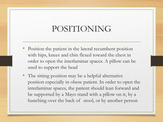 POSITIONING
• Position the patient in the lateral recumbent position
with hips, knees and chin flexed toward the chest in
order to open the interlaminar spaces. A pillow can be
used to support the head
• The sitting position may be a helpful alternative
position especially in obese patient. In order to open the
interlaminar spaces, the patient should lean forward and
be supported by a Mayo stand with a pillow on it, by a
hunching over the back of stool, or by another person
 