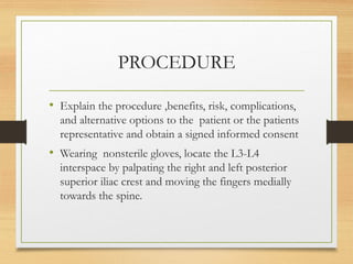 PROCEDURE
• Explain the procedure ,benefits, risk, complications,
and alternative options to the patient or the patients
representative and obtain a signed informed consent
• Wearing nonsterile gloves, locate the L3-L4
interspace by palpating the right and left posterior
superior iliac crest and moving the fingers medially
towards the spine.
 