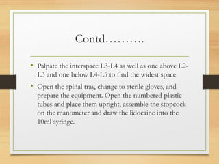 Contd……….
• Palpate the interspace L3-L4 as well as one above L2-
L3 and one below L4-L5 to find the widest space
• Open the spinal tray, change to sterile gloves, and
prepare the equipment. Open the numbered plastic
tubes and place them upright, assemble the stopcock
on the manometer and draw the lidocaine into the
10ml syringe.
 