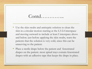 Contd…………..
• Use the skin swabs and antiseptic solution to clean the
skin in a circular motion starting at the L3-L4 interspace
and moving outward to include at least I interspace above
and below. just before applying the skin swabs, warn the
patients that the solution is very cold, since this can be
unnerving to the patient.
• Place a sterile drape below the patient and fenestrated
drapes on the patient. most spinal trays contain fenestrated
drapes with an adhesive tape that keeps the drape in place.
 