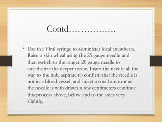 Contd…………….
• Use the 10ml syringe to administer local anesthesia.
Raise a skin wheal using the 25 gauge needle and
then switch to the longer 20 gauge needle to
anesthetize the deeper tissue. Insert the needle all the
way to the hub, aspirate to confirm that the needle is
not in a blood vessel, and inject a small amount as
the needle is with drawn a few centimeters continue
this process above, below and to the sides very
slightly.
 