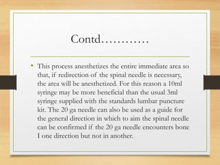 Contd…………
• This process anesthetizes the entire immediate area so
that, if redirection of the spinal needle is necessary,
the area will be anesthetized. For this reason a 10ml
syringe may be more beneficial than the usual 3ml
syringe supplied with the standards lumbar puncture
kit. The 20 ga needle can also be used as a guide for
the general direction in which to aim the spinal needle
can be confirmed if the 20 ga needle encounters bone
I one direction but not in another.
 