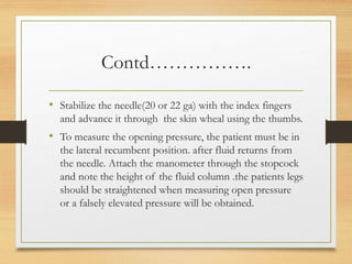 Contd…………….
• Stabilize the needle(20 or 22 ga) with the index fingers
and advance it through the skin wheal using the thumbs.
• To measure the opening pressure, the patient must be in
the lateral recumbent position. after fluid returns from
the needle. Attach the manometer through the stopcock
and note the height of the fluid column .the patients legs
should be straightened when measuring open pressure
or a falsely elevated pressure will be obtained.
 