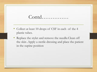 Contd……………
• Collect at least 10 drops of CSF in each of the 4
plastic tubes.
• Replace the stylet and remove the needle.Clean off
the skin .Apply a sterile dressing and place the patient
in the supine position
 
