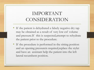 IMPORTANT
CONSIDERATION
• If the patient is dehydrated a falsely negative dry tap
may be obtained as a result of very low csf volume
and pressure.If this is suspected,attempt to rehydrate
the patient prior to the procedure.
• If the procedure is performed in the sitting position
and an opening pressureis required,replace the stylet
and have an assistant help the patient into the left
lateral recumbent position.
 