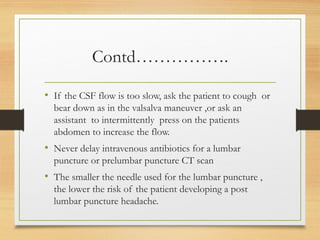 Contd…………….
• If the CSF flow is too slow, ask the patient to cough or
bear down as in the valsalva maneuver ,or ask an
assistant to intermittently press on the patients
abdomen to increase the flow.
• Never delay intravenous antibiotics for a lumbar
puncture or prelumbar puncture CT scan
• The smaller the needle used for the lumbar puncture ,
the lower the risk of the patient developing a post
lumbar puncture headache.
 