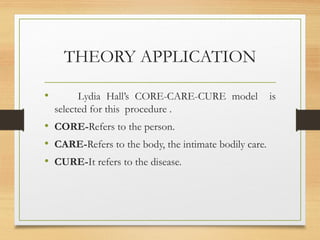 THEORY APPLICATION
• Lydia Hall’s CORE-CARE-CURE model is
selected for this procedure .
• CORE-Refers to the person.
• CARE-Refers to the body, the intimate bodily care.
• CURE-It refers to the disease.
 
