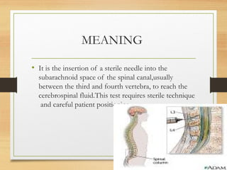 MEANING
• It is the insertion of a sterile needle into the
subarachnoid space of the spinal canal,usually
between the third and fourth vertebra, to reach the
cerebrospinal fluid.This test requires sterile technique
and careful patient positioning.
 