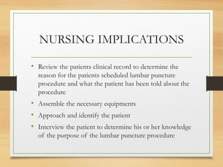 NURSING IMPLICATIONS
• Review the patients clinical record to determine the
reason for the patients scheduled lumbar puncture
procedure and what the patient has been told about the
procedure
• Assemble the necessary equipments
• Approach and identify the patient
• Interview the patient to determine his or her knowledge
of the purpose of the lumbar puncture procedure
 