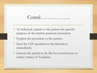 Contd……………..
• As indicated ,explain to the patient the specific
purpose of the lumbar puncture procedure.
• Explain the procedure to the patient.
• Send the CSF specimen to the laboratory
immediately.
• Instruct the patient to lie flat for several hours to
reduce chance of headache.
 