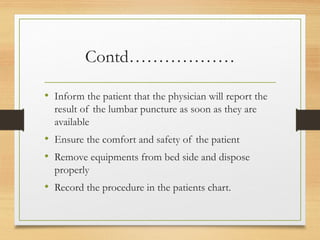 Contd………………
• Inform the patient that the physician will report the
result of the lumbar puncture as soon as they are
available
• Ensure the comfort and safety of the patient
• Remove equipments from bed side and dispose
properly
• Record the procedure in the patients chart.
 