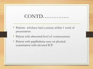 CONTD……………
• Patients whohave had a seizure within 1 week of
presentation
• Patient with abnormal level of consciousness
• Patient with papilledema seen on physical
examination with elevated ICP.
 