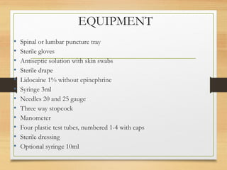 EQUIPMENT
• Spinal or lumbar puncture tray
• Sterile gloves
• Antiseptic solution with skin swabs
• Sterile drape
• Lidocaine 1% without epinephrine
• Syringe 3ml
• Needles 20 and 25 gauge
• Three way stopcock
• Manometer
• Four plastic test tubes, numbered 1-4 with caps
• Sterile dressing
• Optional syringe 10ml
 
