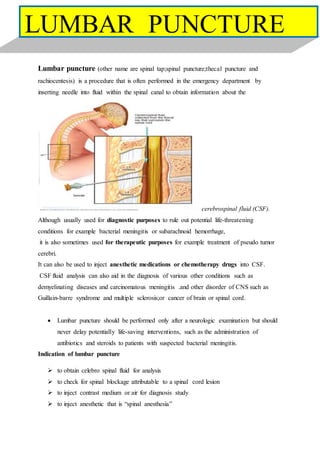Lumbar puncture (other name are spinal tap;spinal puncture;thecal puncture and
rachiocentesis) is a procedure that is often performed in the emergency department by
inserting needle into fluid within the spinal canal to obtain information about the
cerebrospinal fluid (CSF).
Although usually used for diagnostic purposes to rule out potential life-threatening
conditions for example bacterial meningitis or subarachnoid hemorrhage,
it is also sometimes used for therapeutic purposes for example treatment of pseudo tumor
cerebri.
It can also be used to inject anesthetic medications or chemotherapy drugs into CSF.
CSF fluid analysis can also aid in the diagnosis of various other conditions such as
demyelinating diseases and carcinomatous meningitis .and other disorder of CNS such as
Guillain-barre syndrome and multiple sclerosis;or cancer of brain or spinal cord.
 Lumbar puncture should be performed only after a neurologic examination but should
never delay potentially life-saving interventions, such as the administration of
antibiotics and steroids to patients with suspected bacterial meningitis.
Indication of lumbar puncture
 to obtain celebro spinal fluid for analysis
 to check for spinal blockage attributable to a spinal cord lesion
 to inject contrast medium or air for diagnosis study
 to inject anesthetic that is “spinal anesthesia”
LUMBAR PUNCTURE
 