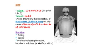 SITE
 Adult : L3-L4 or L4-L5 ( or even
L2-L3)
Infant : L4-L5
A line drawn b/w the highest pt. of
iliac crests (Tuffier’s line) usually
cross either body of L4 or the L4-
L5 interspace
Position
 Sitting
 lateral
Prone(anorectal procedure,
hypobaric solution, jackknife position)
 