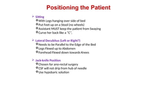 Positioning the Patient
 Sitting
With Legs hanging over side of bed
Put Feet up on a Stool (no wheels)
Assistant MUST keep the patient from Swaying
Curve her back like a “C”,
 Lateral Decubitus (Left or Right?)
Needs to be Parallel to the Edge of the Bed
Legs Flexed up to Abdomen
Forehead Flexed down towards Knees
 Jack-knife Position
Chosen for ano-rectal surgery
CSF will not drip from hub of needle
Use hypobaric solution
 