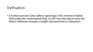 Defination
• A lumbar puncture (also called a spinal tap) is the removal of spinal
fluid (called the cerebrospinal fluid, or CSF) from the spinal canal; the
fluid is withdrawn through a needle and examined in a laboratory
 