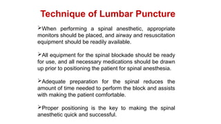 When performing a spinal anesthetic, appropriate
monitors should be placed, and airway and resuscitation
equipment should be readily available.
All equipment for the spinal blockade should be ready
for use, and all necessary medications should be drawn
up prior to positioning the patient for spinal anesthesia.
Adequate preparation for the spinal reduces the
amount of time needed to perform the block and assists
with making the patient comfortable.
Proper positioning is the key to making the spinal
anesthetic quick and successful.
Technique of Lumbar Puncture
 
