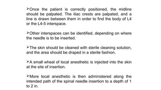 Once the patient is correctly positioned, the midline
should be palpated. The iliac crests are palpated, and a
line is drawn between them in order to find the body of L4
or the L4-5 interspace.
Other interspaces can be identified, depending on where
the needle is to be inserted.
The skin should be cleaned with sterile cleaning solution,
and the area should be draped in a sterile fashion.
A small wheal of local anesthetic is injected into the skin
at the site of insertion.
More local anesthetic is then administered along the
intended path of the spinal needle insertion to a depth of 1
to 2 in.
 