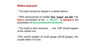 Midline Approach
The back should be draped in a sterile fashion.
With advancement of needle Two “pops” are felt. The
first is penetration of the L. flavum & second is the
penetration of dura-arachnoid membrane.
The stylet is then removed, and CSF should appear
at the needle hub.
For spinal needles of small gauge (26-29 gauge), this
usually takes 5-10 sec
 