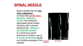 SPINAL NEEDLE
QUINCKE WHITACRE
SPROTEE
Spinal needles fall into two
main categories:
(i) those that cut the dura :
Quincke- Babcock
needle, the traditional
disposable spinal needle
(iI) those with a conical
tip(Pencil tip) : Whitacre
and Sprotte needles
If a continuous spinal
technique is chosen, use of
a Tuohy or Hustead needle
can facilitate passage of the
catheter
 